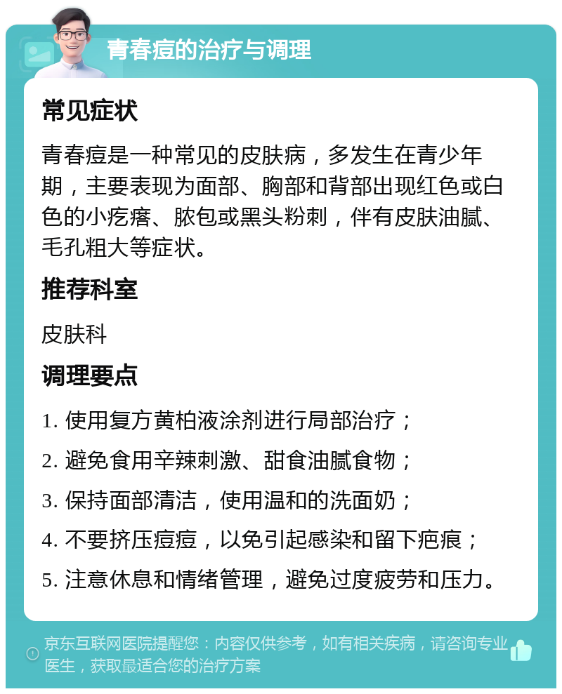 青春痘的治疗与调理 常见症状 青春痘是一种常见的皮肤病，多发生在青少年期，主要表现为面部、胸部和背部出现红色或白色的小疙瘩、脓包或黑头粉刺，伴有皮肤油腻、毛孔粗大等症状。 推荐科室 皮肤科 调理要点 1. 使用复方黄柏液涂剂进行局部治疗； 2. 避免食用辛辣刺激、甜食油腻食物； 3. 保持面部清洁，使用温和的洗面奶； 4. 不要挤压痘痘，以免引起感染和留下疤痕； 5. 注意休息和情绪管理，避免过度疲劳和压力。