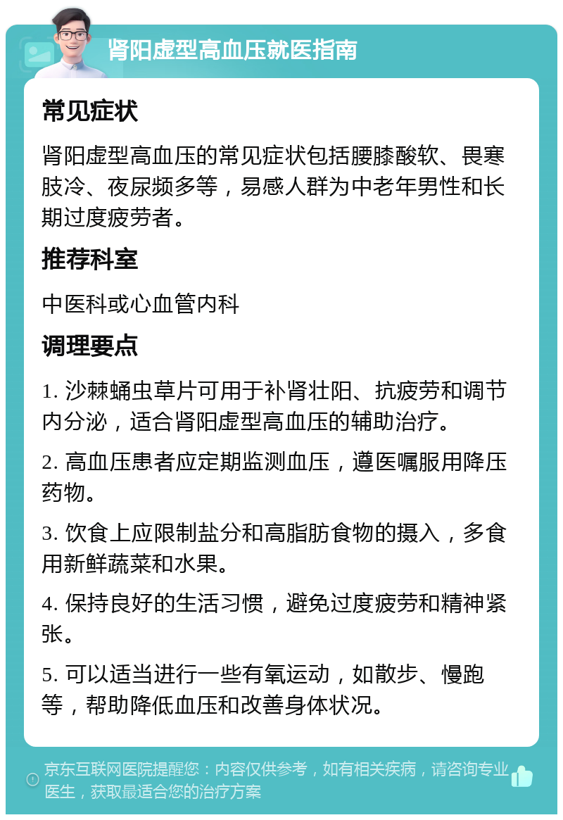 肾阳虚型高血压就医指南 常见症状 肾阳虚型高血压的常见症状包括腰膝酸软、畏寒肢冷、夜尿频多等，易感人群为中老年男性和长期过度疲劳者。 推荐科室 中医科或心血管内科 调理要点 1. 沙棘蛹虫草片可用于补肾壮阳、抗疲劳和调节内分泌，适合肾阳虚型高血压的辅助治疗。 2. 高血压患者应定期监测血压，遵医嘱服用降压药物。 3. 饮食上应限制盐分和高脂肪食物的摄入，多食用新鲜蔬菜和水果。 4. 保持良好的生活习惯，避免过度疲劳和精神紧张。 5. 可以适当进行一些有氧运动，如散步、慢跑等，帮助降低血压和改善身体状况。