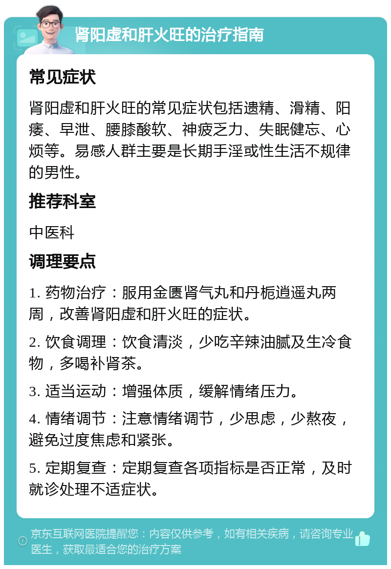 肾阳虚和肝火旺的治疗指南 常见症状 肾阳虚和肝火旺的常见症状包括遗精、滑精、阳痿、早泄、腰膝酸软、神疲乏力、失眠健忘、心烦等。易感人群主要是长期手淫或性生活不规律的男性。 推荐科室 中医科 调理要点 1. 药物治疗：服用金匮肾气丸和丹栀逍遥丸两周，改善肾阳虚和肝火旺的症状。 2. 饮食调理：饮食清淡，少吃辛辣油腻及生冷食物，多喝补肾茶。 3. 适当运动：增强体质，缓解情绪压力。 4. 情绪调节：注意情绪调节，少思虑，少熬夜，避免过度焦虑和紧张。 5. 定期复查：定期复查各项指标是否正常，及时就诊处理不适症状。