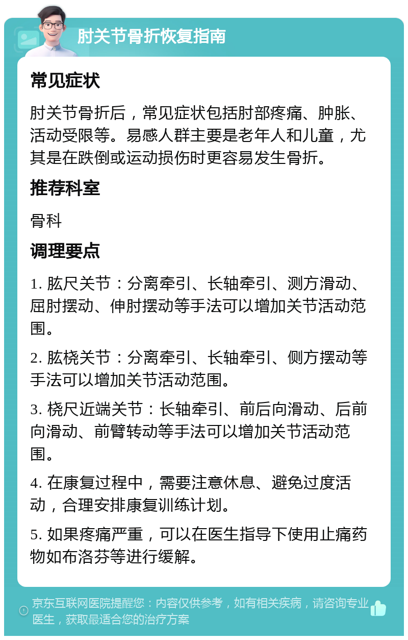 肘关节骨折恢复指南 常见症状 肘关节骨折后，常见症状包括肘部疼痛、肿胀、活动受限等。易感人群主要是老年人和儿童，尤其是在跌倒或运动损伤时更容易发生骨折。 推荐科室 骨科 调理要点 1. 肱尺关节：分离牵引、长轴牵引、测方滑动、屈肘摆动、伸肘摆动等手法可以增加关节活动范围。 2. 肱桡关节：分离牵引、长轴牵引、侧方摆动等手法可以增加关节活动范围。 3. 桡尺近端关节：长轴牵引、前后向滑动、后前向滑动、前臂转动等手法可以增加关节活动范围。 4. 在康复过程中，需要注意休息、避免过度活动，合理安排康复训练计划。 5. 如果疼痛严重，可以在医生指导下使用止痛药物如布洛芬等进行缓解。