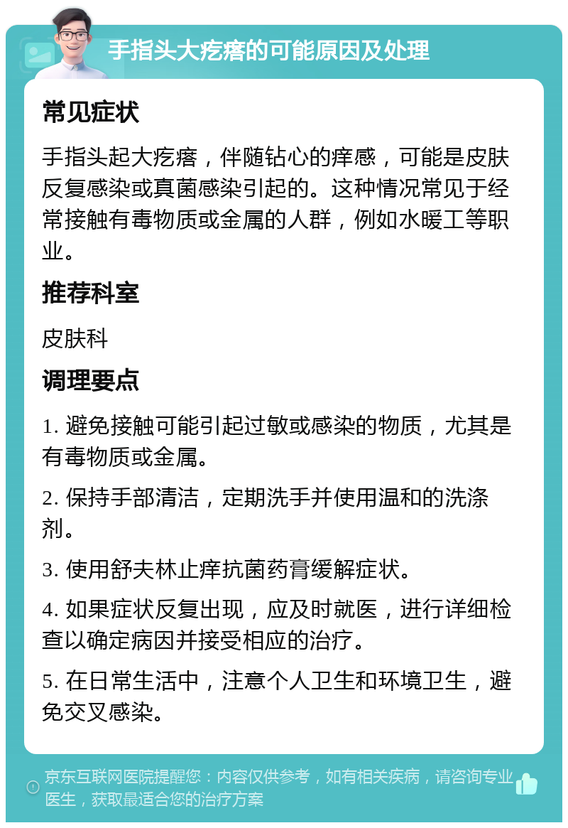 手指头大疙瘩的可能原因及处理 常见症状 手指头起大疙瘩，伴随钻心的痒感，可能是皮肤反复感染或真菌感染引起的。这种情况常见于经常接触有毒物质或金属的人群，例如水暖工等职业。 推荐科室 皮肤科 调理要点 1. 避免接触可能引起过敏或感染的物质，尤其是有毒物质或金属。 2. 保持手部清洁，定期洗手并使用温和的洗涤剂。 3. 使用舒夫林止痒抗菌药膏缓解症状。 4. 如果症状反复出现，应及时就医，进行详细检查以确定病因并接受相应的治疗。 5. 在日常生活中，注意个人卫生和环境卫生，避免交叉感染。