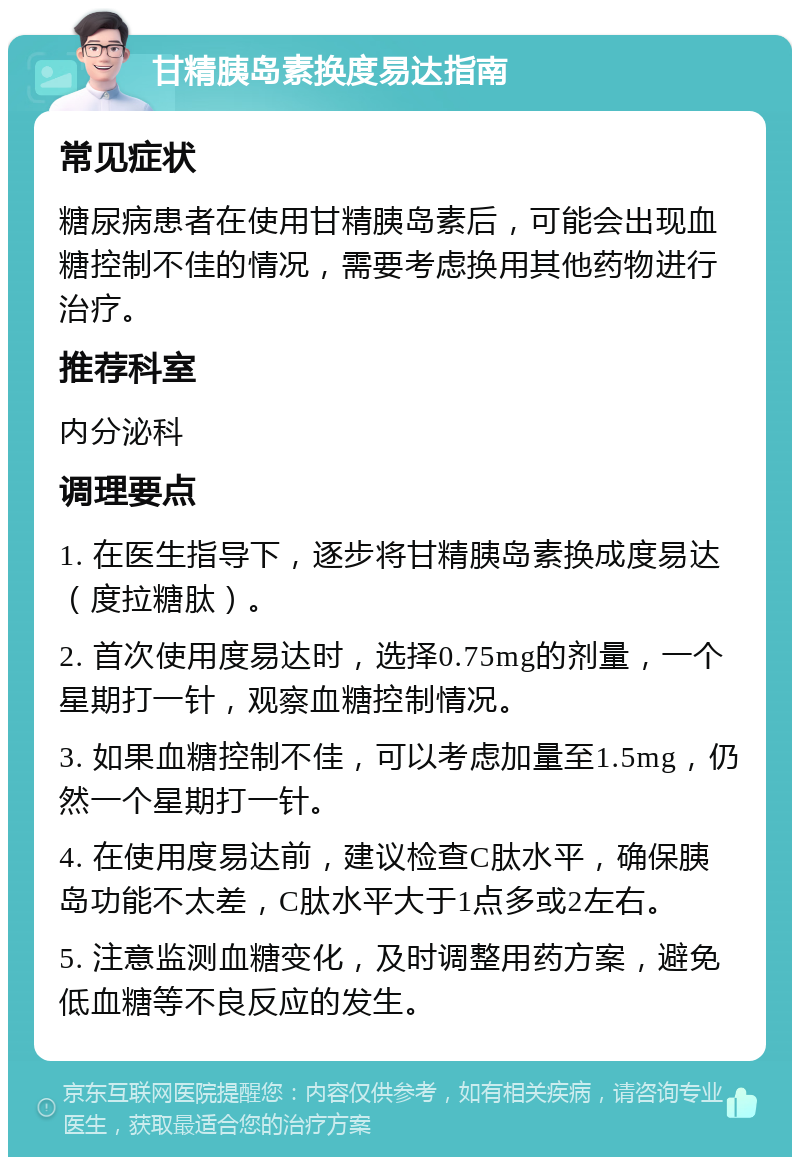 甘精胰岛素换度易达指南 常见症状 糖尿病患者在使用甘精胰岛素后，可能会出现血糖控制不佳的情况，需要考虑换用其他药物进行治疗。 推荐科室 内分泌科 调理要点 1. 在医生指导下，逐步将甘精胰岛素换成度易达（度拉糖肽）。 2. 首次使用度易达时，选择0.75mg的剂量，一个星期打一针，观察血糖控制情况。 3. 如果血糖控制不佳，可以考虑加量至1.5mg，仍然一个星期打一针。 4. 在使用度易达前，建议检查C肽水平，确保胰岛功能不太差，C肽水平大于1点多或2左右。 5. 注意监测血糖变化，及时调整用药方案，避免低血糖等不良反应的发生。