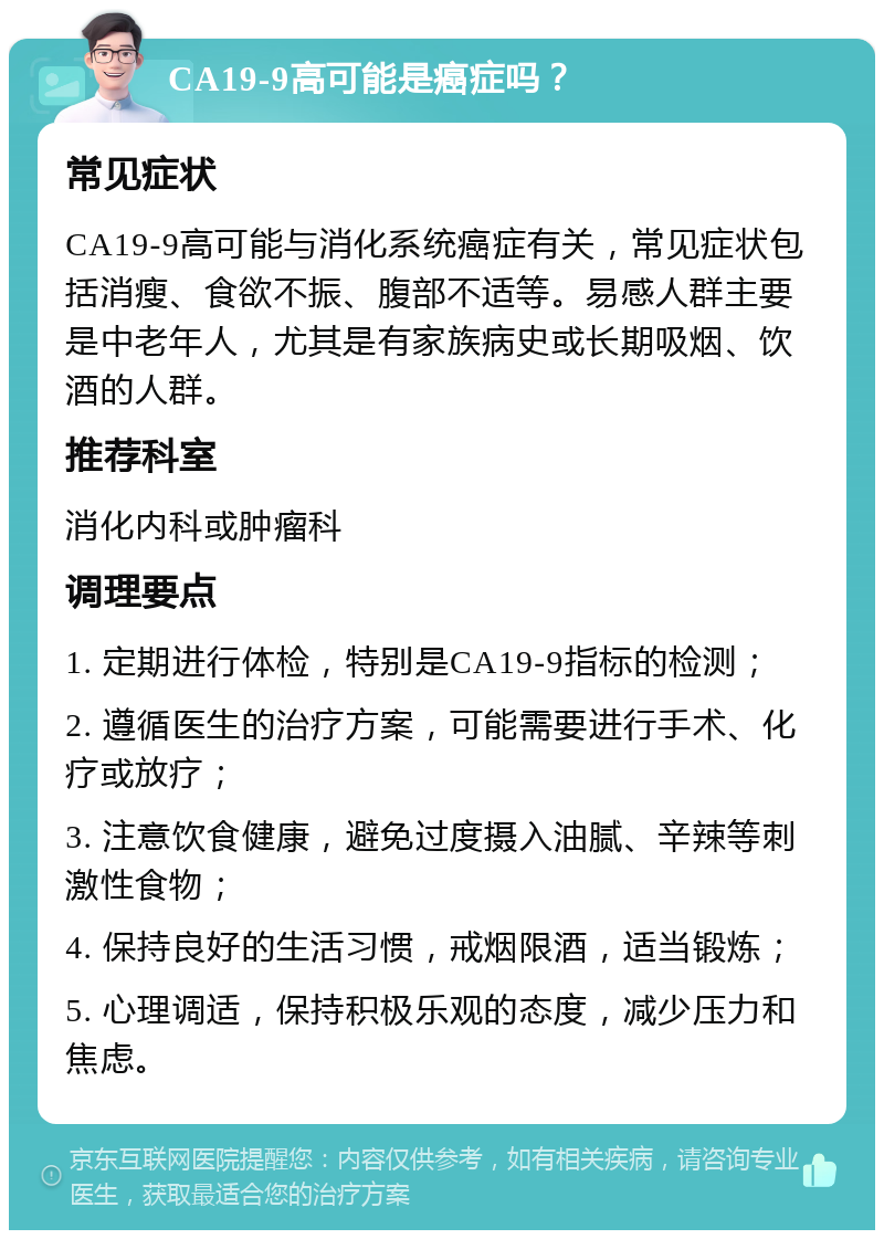 CA19-9高可能是癌症吗？ 常见症状 CA19-9高可能与消化系统癌症有关，常见症状包括消瘦、食欲不振、腹部不适等。易感人群主要是中老年人，尤其是有家族病史或长期吸烟、饮酒的人群。 推荐科室 消化内科或肿瘤科 调理要点 1. 定期进行体检，特别是CA19-9指标的检测； 2. 遵循医生的治疗方案，可能需要进行手术、化疗或放疗； 3. 注意饮食健康，避免过度摄入油腻、辛辣等刺激性食物； 4. 保持良好的生活习惯，戒烟限酒，适当锻炼； 5. 心理调适，保持积极乐观的态度，减少压力和焦虑。