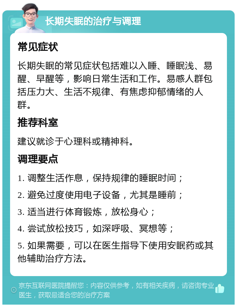 长期失眠的治疗与调理 常见症状 长期失眠的常见症状包括难以入睡、睡眠浅、易醒、早醒等，影响日常生活和工作。易感人群包括压力大、生活不规律、有焦虑抑郁情绪的人群。 推荐科室 建议就诊于心理科或精神科。 调理要点 1. 调整生活作息，保持规律的睡眠时间； 2. 避免过度使用电子设备，尤其是睡前； 3. 适当进行体育锻炼，放松身心； 4. 尝试放松技巧，如深呼吸、冥想等； 5. 如果需要，可以在医生指导下使用安眠药或其他辅助治疗方法。