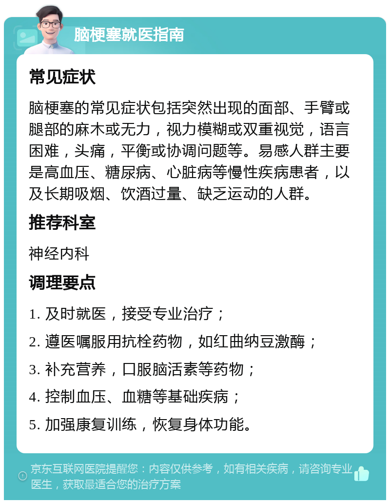 脑梗塞就医指南 常见症状 脑梗塞的常见症状包括突然出现的面部、手臂或腿部的麻木或无力，视力模糊或双重视觉，语言困难，头痛，平衡或协调问题等。易感人群主要是高血压、糖尿病、心脏病等慢性疾病患者，以及长期吸烟、饮酒过量、缺乏运动的人群。 推荐科室 神经内科 调理要点 1. 及时就医，接受专业治疗； 2. 遵医嘱服用抗栓药物，如红曲纳豆激酶； 3. 补充营养，口服脑活素等药物； 4. 控制血压、血糖等基础疾病； 5. 加强康复训练，恢复身体功能。