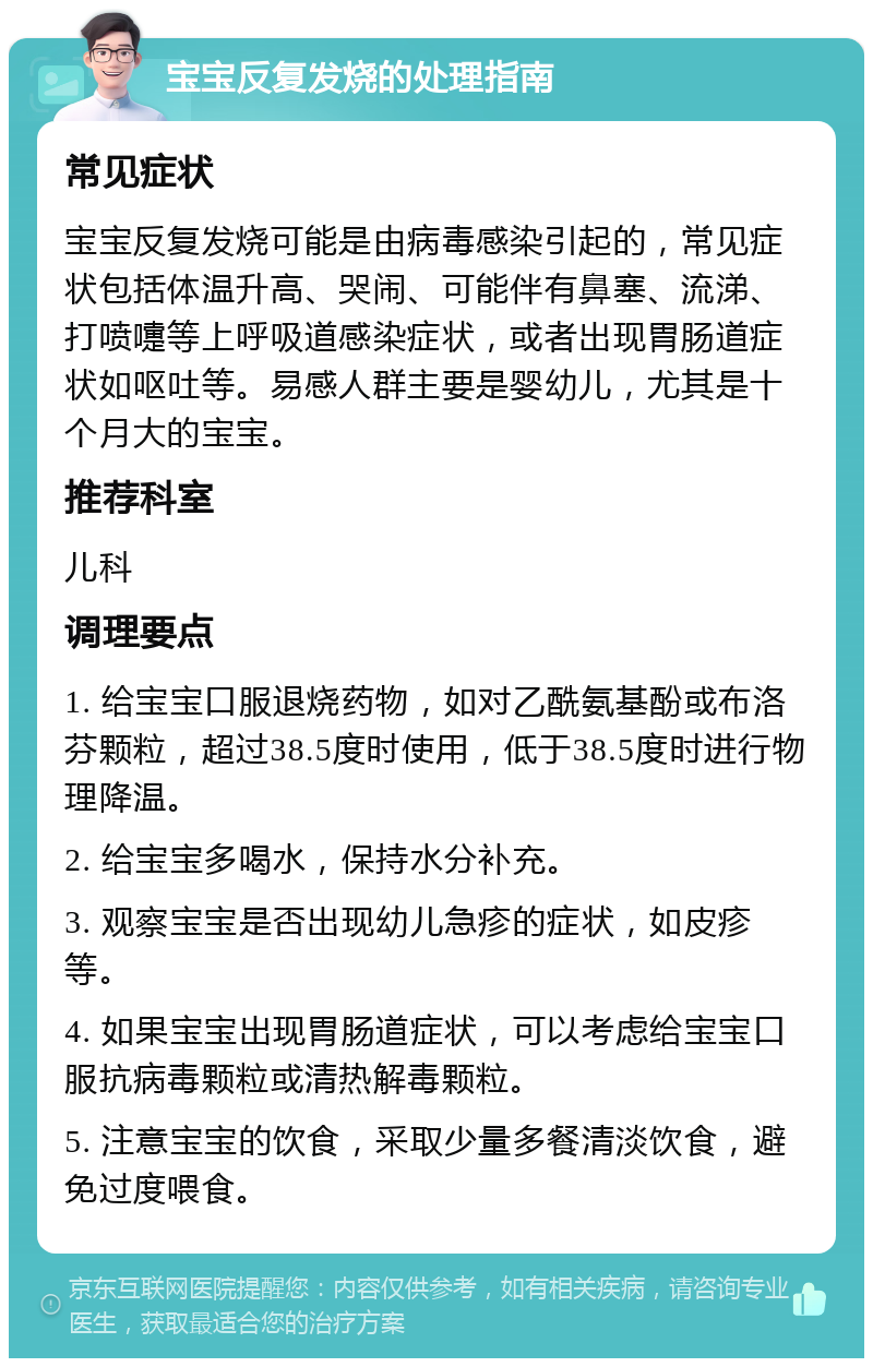 宝宝反复发烧的处理指南 常见症状 宝宝反复发烧可能是由病毒感染引起的，常见症状包括体温升高、哭闹、可能伴有鼻塞、流涕、打喷嚏等上呼吸道感染症状，或者出现胃肠道症状如呕吐等。易感人群主要是婴幼儿，尤其是十个月大的宝宝。 推荐科室 儿科 调理要点 1. 给宝宝口服退烧药物，如对乙酰氨基酚或布洛芬颗粒，超过38.5度时使用，低于38.5度时进行物理降温。 2. 给宝宝多喝水，保持水分补充。 3. 观察宝宝是否出现幼儿急疹的症状，如皮疹等。 4. 如果宝宝出现胃肠道症状，可以考虑给宝宝口服抗病毒颗粒或清热解毒颗粒。 5. 注意宝宝的饮食，采取少量多餐清淡饮食，避免过度喂食。