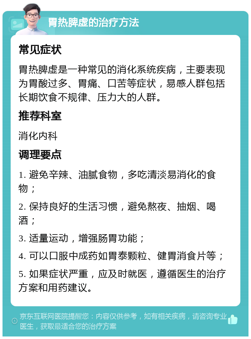 胃热脾虚的治疗方法 常见症状 胃热脾虚是一种常见的消化系统疾病，主要表现为胃酸过多、胃痛、口苦等症状，易感人群包括长期饮食不规律、压力大的人群。 推荐科室 消化内科 调理要点 1. 避免辛辣、油腻食物，多吃清淡易消化的食物； 2. 保持良好的生活习惯，避免熬夜、抽烟、喝酒； 3. 适量运动，增强肠胃功能； 4. 可以口服中成药如胃泰颗粒、健胃消食片等； 5. 如果症状严重，应及时就医，遵循医生的治疗方案和用药建议。