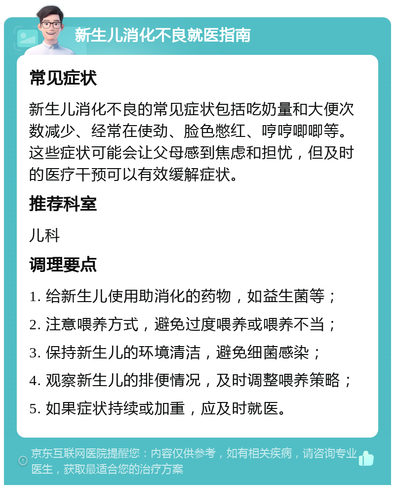 新生儿消化不良就医指南 常见症状 新生儿消化不良的常见症状包括吃奶量和大便次数减少、经常在使劲、脸色憋红、哼哼唧唧等。这些症状可能会让父母感到焦虑和担忧，但及时的医疗干预可以有效缓解症状。 推荐科室 儿科 调理要点 1. 给新生儿使用助消化的药物，如益生菌等； 2. 注意喂养方式，避免过度喂养或喂养不当； 3. 保持新生儿的环境清洁，避免细菌感染； 4. 观察新生儿的排便情况，及时调整喂养策略； 5. 如果症状持续或加重，应及时就医。