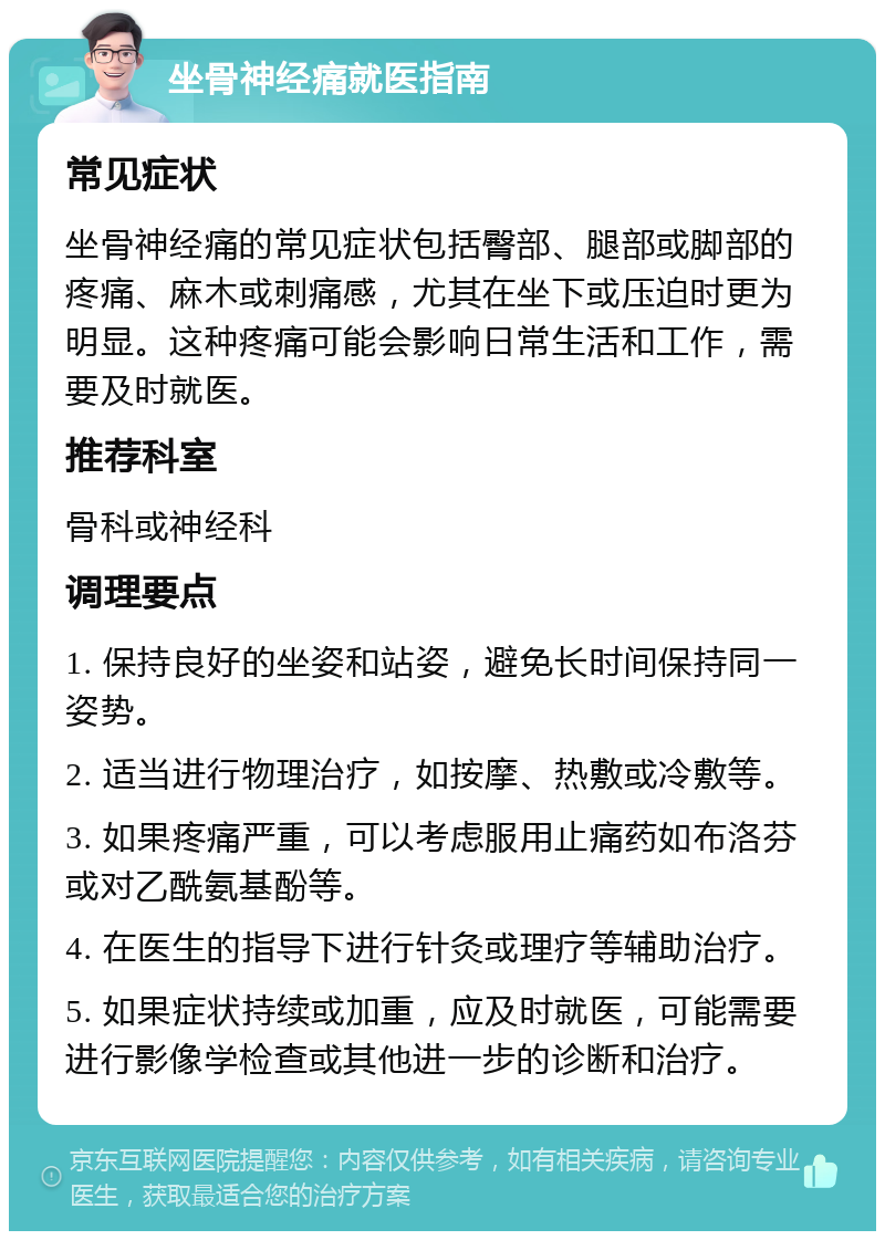 坐骨神经痛就医指南 常见症状 坐骨神经痛的常见症状包括臀部、腿部或脚部的疼痛、麻木或刺痛感，尤其在坐下或压迫时更为明显。这种疼痛可能会影响日常生活和工作，需要及时就医。 推荐科室 骨科或神经科 调理要点 1. 保持良好的坐姿和站姿，避免长时间保持同一姿势。 2. 适当进行物理治疗，如按摩、热敷或冷敷等。 3. 如果疼痛严重，可以考虑服用止痛药如布洛芬或对乙酰氨基酚等。 4. 在医生的指导下进行针灸或理疗等辅助治疗。 5. 如果症状持续或加重，应及时就医，可能需要进行影像学检查或其他进一步的诊断和治疗。