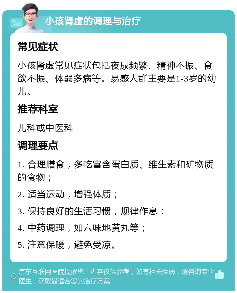 小孩肾虚的调理与治疗 常见症状 小孩肾虚常见症状包括夜尿频繁、精神不振、食欲不振、体弱多病等。易感人群主要是1-3岁的幼儿。 推荐科室 儿科或中医科 调理要点 1. 合理膳食，多吃富含蛋白质、维生素和矿物质的食物； 2. 适当运动，增强体质； 3. 保持良好的生活习惯，规律作息； 4. 中药调理，如六味地黄丸等； 5. 注意保暖，避免受凉。