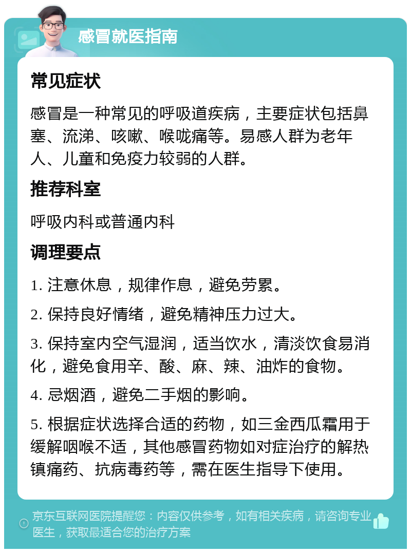 感冒就医指南 常见症状 感冒是一种常见的呼吸道疾病，主要症状包括鼻塞、流涕、咳嗽、喉咙痛等。易感人群为老年人、儿童和免疫力较弱的人群。 推荐科室 呼吸内科或普通内科 调理要点 1. 注意休息，规律作息，避免劳累。 2. 保持良好情绪，避免精神压力过大。 3. 保持室内空气湿润，适当饮水，清淡饮食易消化，避免食用辛、酸、麻、辣、油炸的食物。 4. 忌烟酒，避免二手烟的影响。 5. 根据症状选择合适的药物，如三金西瓜霜用于缓解咽喉不适，其他感冒药物如对症治疗的解热镇痛药、抗病毒药等，需在医生指导下使用。