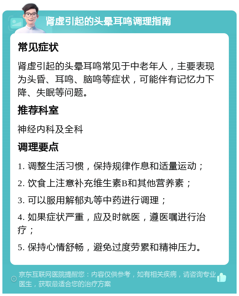 肾虚引起的头晕耳鸣调理指南 常见症状 肾虚引起的头晕耳鸣常见于中老年人，主要表现为头昏、耳鸣、脑鸣等症状，可能伴有记忆力下降、失眠等问题。 推荐科室 神经内科及全科 调理要点 1. 调整生活习惯，保持规律作息和适量运动； 2. 饮食上注意补充维生素B和其他营养素； 3. 可以服用解郁丸等中药进行调理； 4. 如果症状严重，应及时就医，遵医嘱进行治疗； 5. 保持心情舒畅，避免过度劳累和精神压力。