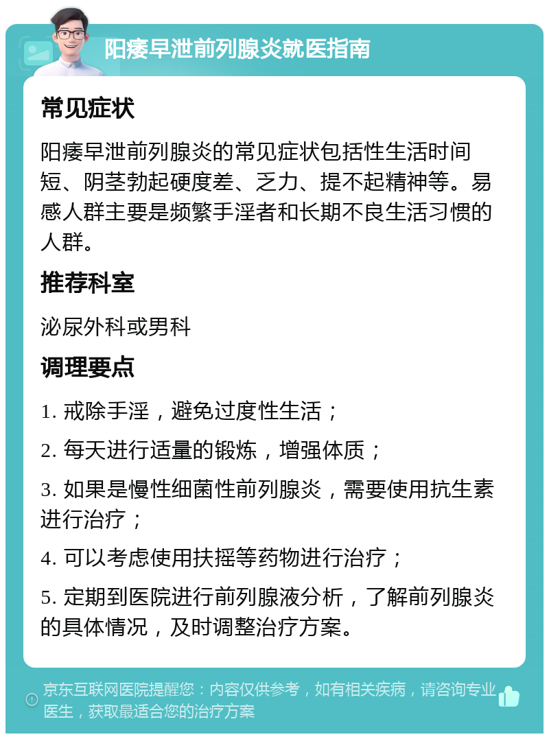 阳痿早泄前列腺炎就医指南 常见症状 阳痿早泄前列腺炎的常见症状包括性生活时间短、阴茎勃起硬度差、乏力、提不起精神等。易感人群主要是频繁手淫者和长期不良生活习惯的人群。 推荐科室 泌尿外科或男科 调理要点 1. 戒除手淫，避免过度性生活； 2. 每天进行适量的锻炼，增强体质； 3. 如果是慢性细菌性前列腺炎，需要使用抗生素进行治疗； 4. 可以考虑使用扶摇等药物进行治疗； 5. 定期到医院进行前列腺液分析，了解前列腺炎的具体情况，及时调整治疗方案。