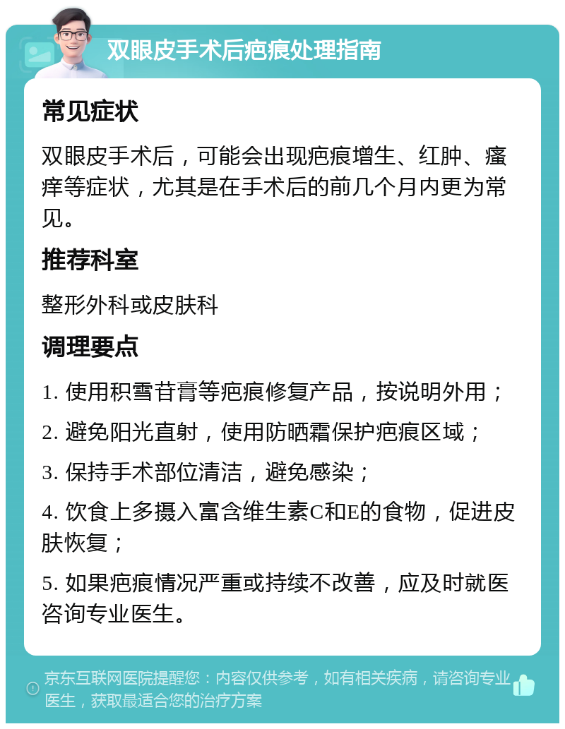 双眼皮手术后疤痕处理指南 常见症状 双眼皮手术后，可能会出现疤痕增生、红肿、瘙痒等症状，尤其是在手术后的前几个月内更为常见。 推荐科室 整形外科或皮肤科 调理要点 1. 使用积雪苷膏等疤痕修复产品，按说明外用； 2. 避免阳光直射，使用防晒霜保护疤痕区域； 3. 保持手术部位清洁，避免感染； 4. 饮食上多摄入富含维生素C和E的食物，促进皮肤恢复； 5. 如果疤痕情况严重或持续不改善，应及时就医咨询专业医生。