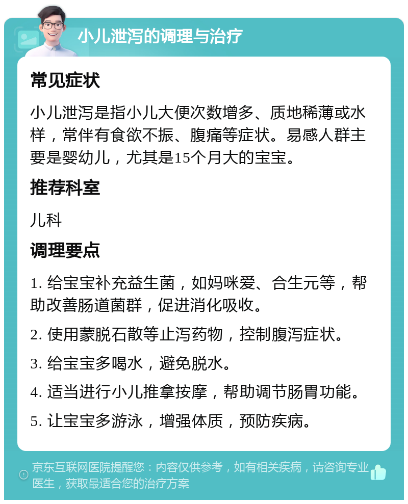 小儿泄泻的调理与治疗 常见症状 小儿泄泻是指小儿大便次数增多、质地稀薄或水样，常伴有食欲不振、腹痛等症状。易感人群主要是婴幼儿，尤其是15个月大的宝宝。 推荐科室 儿科 调理要点 1. 给宝宝补充益生菌，如妈咪爱、合生元等，帮助改善肠道菌群，促进消化吸收。 2. 使用蒙脱石散等止泻药物，控制腹泻症状。 3. 给宝宝多喝水，避免脱水。 4. 适当进行小儿推拿按摩，帮助调节肠胃功能。 5. 让宝宝多游泳，增强体质，预防疾病。