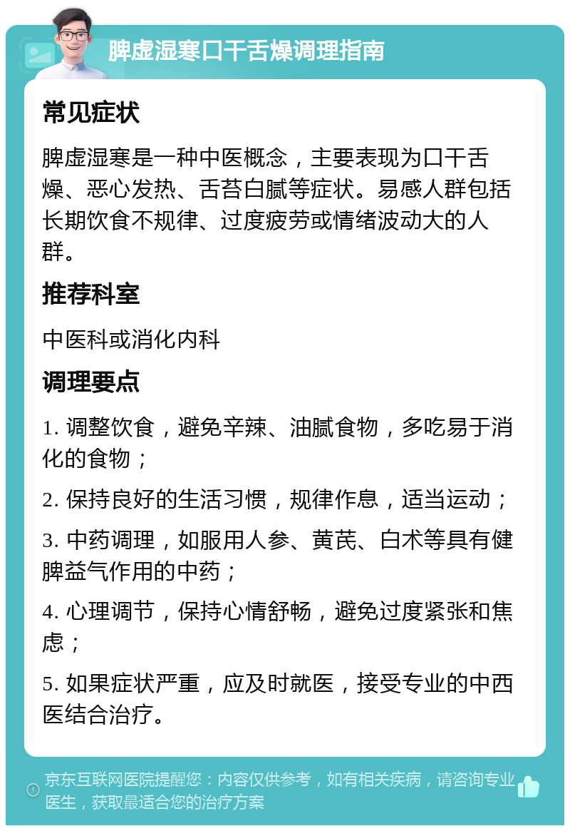 脾虚湿寒口干舌燥调理指南 常见症状 脾虚湿寒是一种中医概念，主要表现为口干舌燥、恶心发热、舌苔白腻等症状。易感人群包括长期饮食不规律、过度疲劳或情绪波动大的人群。 推荐科室 中医科或消化内科 调理要点 1. 调整饮食，避免辛辣、油腻食物，多吃易于消化的食物； 2. 保持良好的生活习惯，规律作息，适当运动； 3. 中药调理，如服用人参、黄芪、白术等具有健脾益气作用的中药； 4. 心理调节，保持心情舒畅，避免过度紧张和焦虑； 5. 如果症状严重，应及时就医，接受专业的中西医结合治疗。