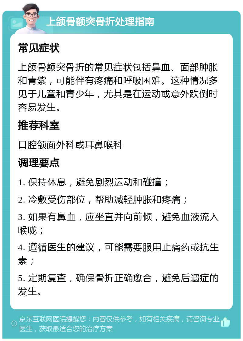 上颌骨额突骨折处理指南 常见症状 上颌骨额突骨折的常见症状包括鼻血、面部肿胀和青紫，可能伴有疼痛和呼吸困难。这种情况多见于儿童和青少年，尤其是在运动或意外跌倒时容易发生。 推荐科室 口腔颌面外科或耳鼻喉科 调理要点 1. 保持休息，避免剧烈运动和碰撞； 2. 冷敷受伤部位，帮助减轻肿胀和疼痛； 3. 如果有鼻血，应坐直并向前倾，避免血液流入喉咙； 4. 遵循医生的建议，可能需要服用止痛药或抗生素； 5. 定期复查，确保骨折正确愈合，避免后遗症的发生。