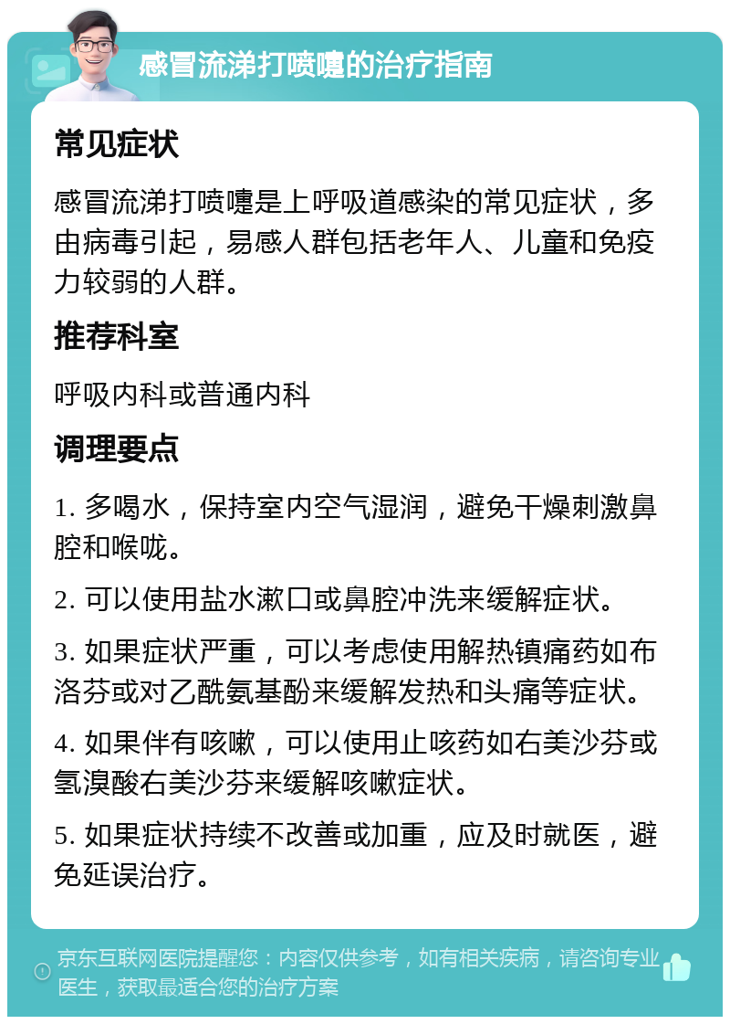 感冒流涕打喷嚏的治疗指南 常见症状 感冒流涕打喷嚏是上呼吸道感染的常见症状，多由病毒引起，易感人群包括老年人、儿童和免疫力较弱的人群。 推荐科室 呼吸内科或普通内科 调理要点 1. 多喝水，保持室内空气湿润，避免干燥刺激鼻腔和喉咙。 2. 可以使用盐水漱口或鼻腔冲洗来缓解症状。 3. 如果症状严重，可以考虑使用解热镇痛药如布洛芬或对乙酰氨基酚来缓解发热和头痛等症状。 4. 如果伴有咳嗽，可以使用止咳药如右美沙芬或氢溴酸右美沙芬来缓解咳嗽症状。 5. 如果症状持续不改善或加重，应及时就医，避免延误治疗。