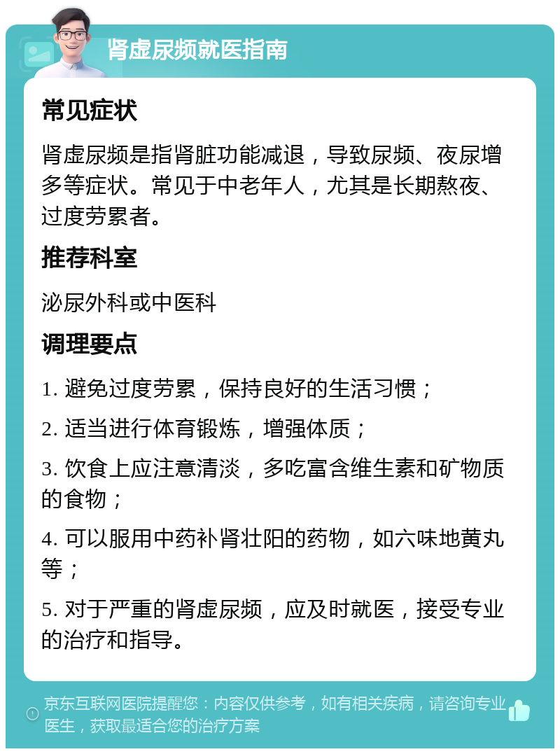 肾虚尿频就医指南 常见症状 肾虚尿频是指肾脏功能减退，导致尿频、夜尿增多等症状。常见于中老年人，尤其是长期熬夜、过度劳累者。 推荐科室 泌尿外科或中医科 调理要点 1. 避免过度劳累，保持良好的生活习惯； 2. 适当进行体育锻炼，增强体质； 3. 饮食上应注意清淡，多吃富含维生素和矿物质的食物； 4. 可以服用中药补肾壮阳的药物，如六味地黄丸等； 5. 对于严重的肾虚尿频，应及时就医，接受专业的治疗和指导。