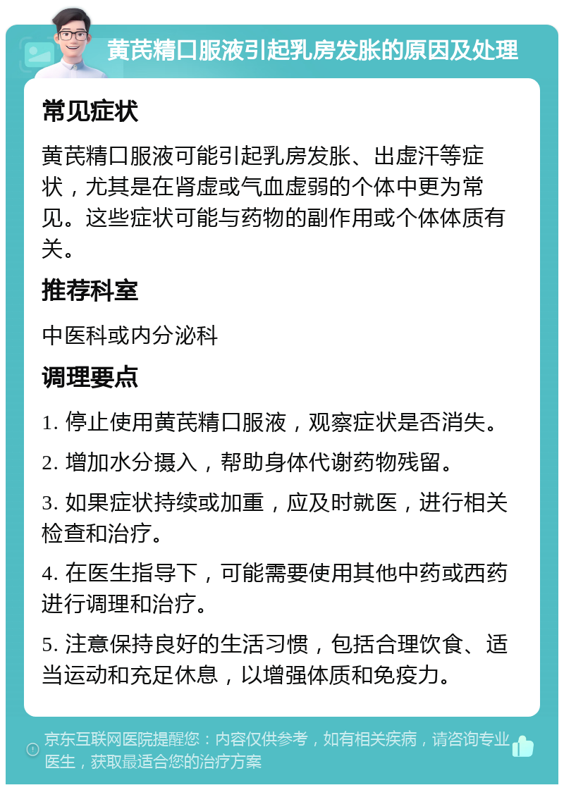 黄芪精口服液引起乳房发胀的原因及处理 常见症状 黄芪精口服液可能引起乳房发胀、出虚汗等症状，尤其是在肾虚或气血虚弱的个体中更为常见。这些症状可能与药物的副作用或个体体质有关。 推荐科室 中医科或内分泌科 调理要点 1. 停止使用黄芪精口服液，观察症状是否消失。 2. 增加水分摄入，帮助身体代谢药物残留。 3. 如果症状持续或加重，应及时就医，进行相关检查和治疗。 4. 在医生指导下，可能需要使用其他中药或西药进行调理和治疗。 5. 注意保持良好的生活习惯，包括合理饮食、适当运动和充足休息，以增强体质和免疫力。