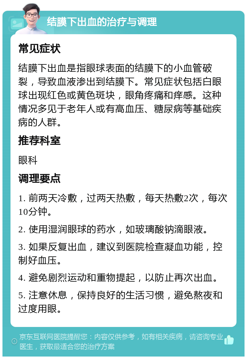 结膜下出血的治疗与调理 常见症状 结膜下出血是指眼球表面的结膜下的小血管破裂，导致血液渗出到结膜下。常见症状包括白眼球出现红色或黄色斑块，眼角疼痛和痒感。这种情况多见于老年人或有高血压、糖尿病等基础疾病的人群。 推荐科室 眼科 调理要点 1. 前两天冷敷，过两天热敷，每天热敷2次，每次10分钟。 2. 使用湿润眼球的药水，如玻璃酸钠滴眼液。 3. 如果反复出血，建议到医院检查凝血功能，控制好血压。 4. 避免剧烈运动和重物提起，以防止再次出血。 5. 注意休息，保持良好的生活习惯，避免熬夜和过度用眼。