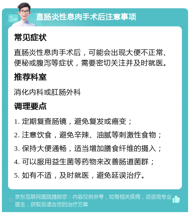 直肠炎性息肉手术后注意事项 常见症状 直肠炎性息肉手术后，可能会出现大便不正常、便秘或腹泻等症状，需要密切关注并及时就医。 推荐科室 消化内科或肛肠外科 调理要点 1. 定期复查肠镜，避免复发或癌变； 2. 注意饮食，避免辛辣、油腻等刺激性食物； 3. 保持大便通畅，适当增加膳食纤维的摄入； 4. 可以服用益生菌等药物来改善肠道菌群； 5. 如有不适，及时就医，避免延误治疗。