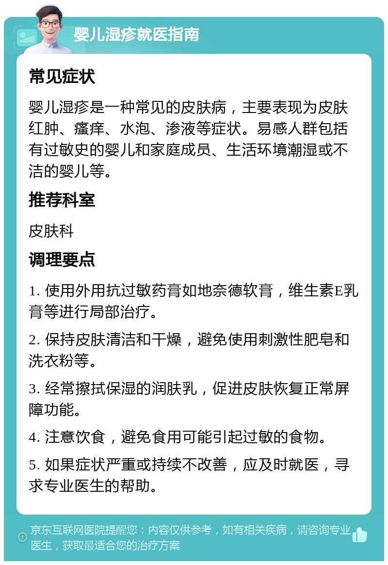 婴儿湿疹就医指南 常见症状 婴儿湿疹是一种常见的皮肤病，主要表现为皮肤红肿、瘙痒、水泡、渗液等症状。易感人群包括有过敏史的婴儿和家庭成员、生活环境潮湿或不洁的婴儿等。 推荐科室 皮肤科 调理要点 1. 使用外用抗过敏药膏如地奈德软膏，维生素E乳膏等进行局部治疗。 2. 保持皮肤清洁和干燥，避免使用刺激性肥皂和洗衣粉等。 3. 经常擦拭保湿的润肤乳，促进皮肤恢复正常屏障功能。 4. 注意饮食，避免食用可能引起过敏的食物。 5. 如果症状严重或持续不改善，应及时就医，寻求专业医生的帮助。