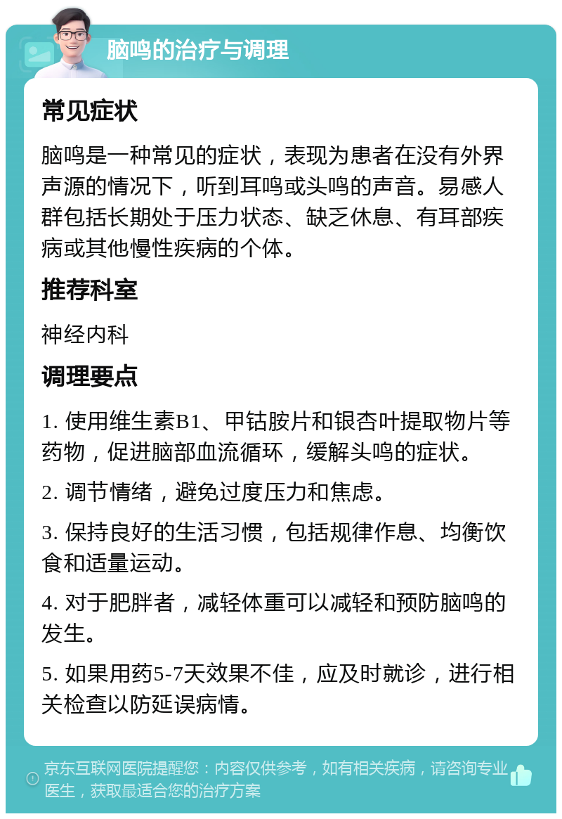 脑鸣的治疗与调理 常见症状 脑鸣是一种常见的症状，表现为患者在没有外界声源的情况下，听到耳鸣或头鸣的声音。易感人群包括长期处于压力状态、缺乏休息、有耳部疾病或其他慢性疾病的个体。 推荐科室 神经内科 调理要点 1. 使用维生素B1、甲钴胺片和银杏叶提取物片等药物，促进脑部血流循环，缓解头鸣的症状。 2. 调节情绪，避免过度压力和焦虑。 3. 保持良好的生活习惯，包括规律作息、均衡饮食和适量运动。 4. 对于肥胖者，减轻体重可以减轻和预防脑鸣的发生。 5. 如果用药5-7天效果不佳，应及时就诊，进行相关检查以防延误病情。