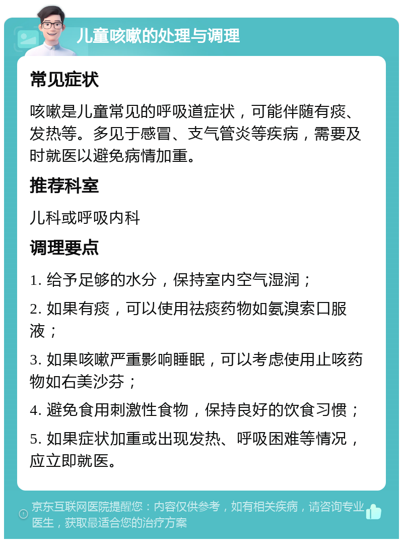 儿童咳嗽的处理与调理 常见症状 咳嗽是儿童常见的呼吸道症状，可能伴随有痰、发热等。多见于感冒、支气管炎等疾病，需要及时就医以避免病情加重。 推荐科室 儿科或呼吸内科 调理要点 1. 给予足够的水分，保持室内空气湿润； 2. 如果有痰，可以使用祛痰药物如氨溴索口服液； 3. 如果咳嗽严重影响睡眠，可以考虑使用止咳药物如右美沙芬； 4. 避免食用刺激性食物，保持良好的饮食习惯； 5. 如果症状加重或出现发热、呼吸困难等情况，应立即就医。