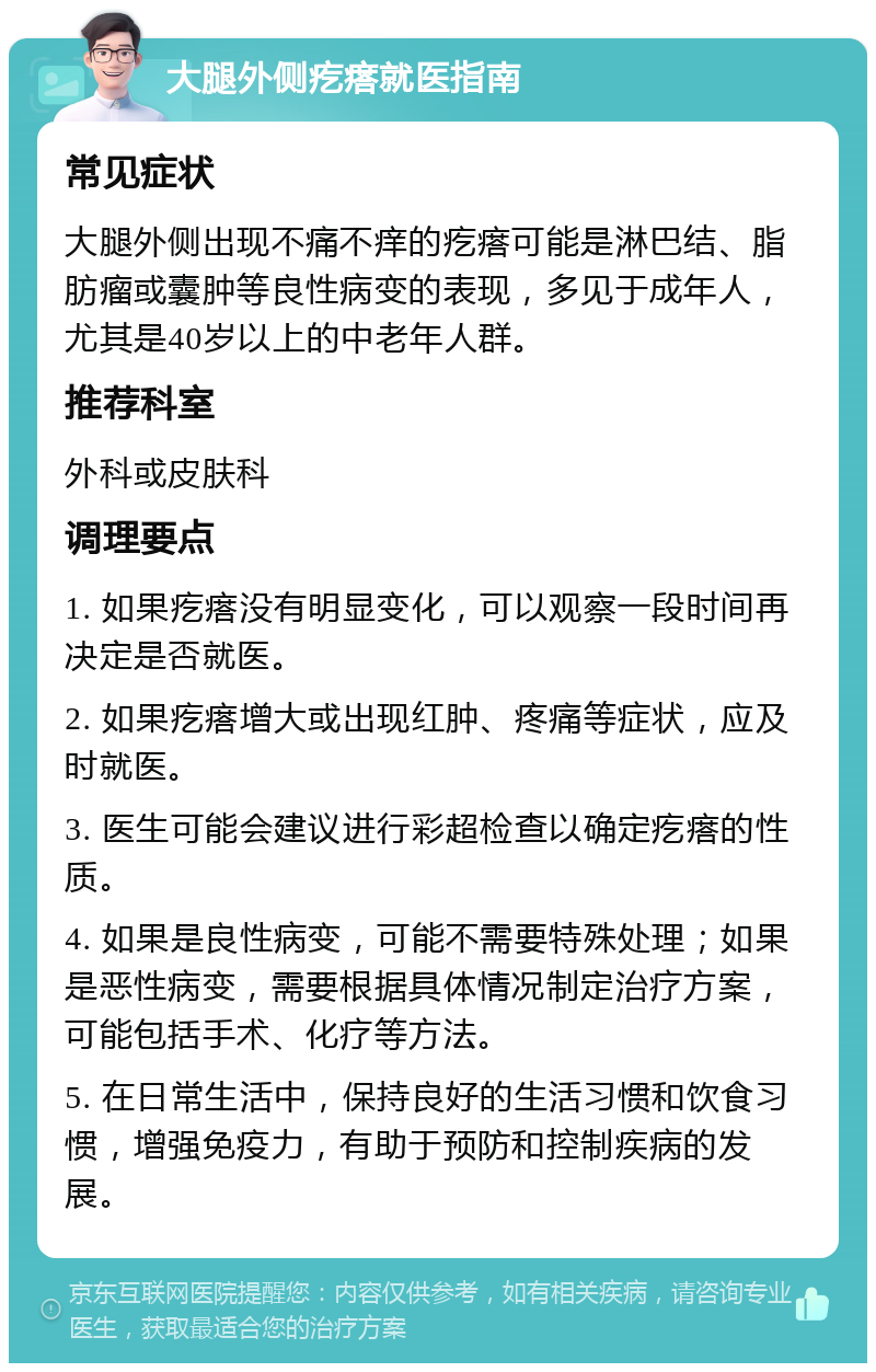 大腿外侧疙瘩就医指南 常见症状 大腿外侧出现不痛不痒的疙瘩可能是淋巴结、脂肪瘤或囊肿等良性病变的表现，多见于成年人，尤其是40岁以上的中老年人群。 推荐科室 外科或皮肤科 调理要点 1. 如果疙瘩没有明显变化，可以观察一段时间再决定是否就医。 2. 如果疙瘩增大或出现红肿、疼痛等症状，应及时就医。 3. 医生可能会建议进行彩超检查以确定疙瘩的性质。 4. 如果是良性病变，可能不需要特殊处理；如果是恶性病变，需要根据具体情况制定治疗方案，可能包括手术、化疗等方法。 5. 在日常生活中，保持良好的生活习惯和饮食习惯，增强免疫力，有助于预防和控制疾病的发展。