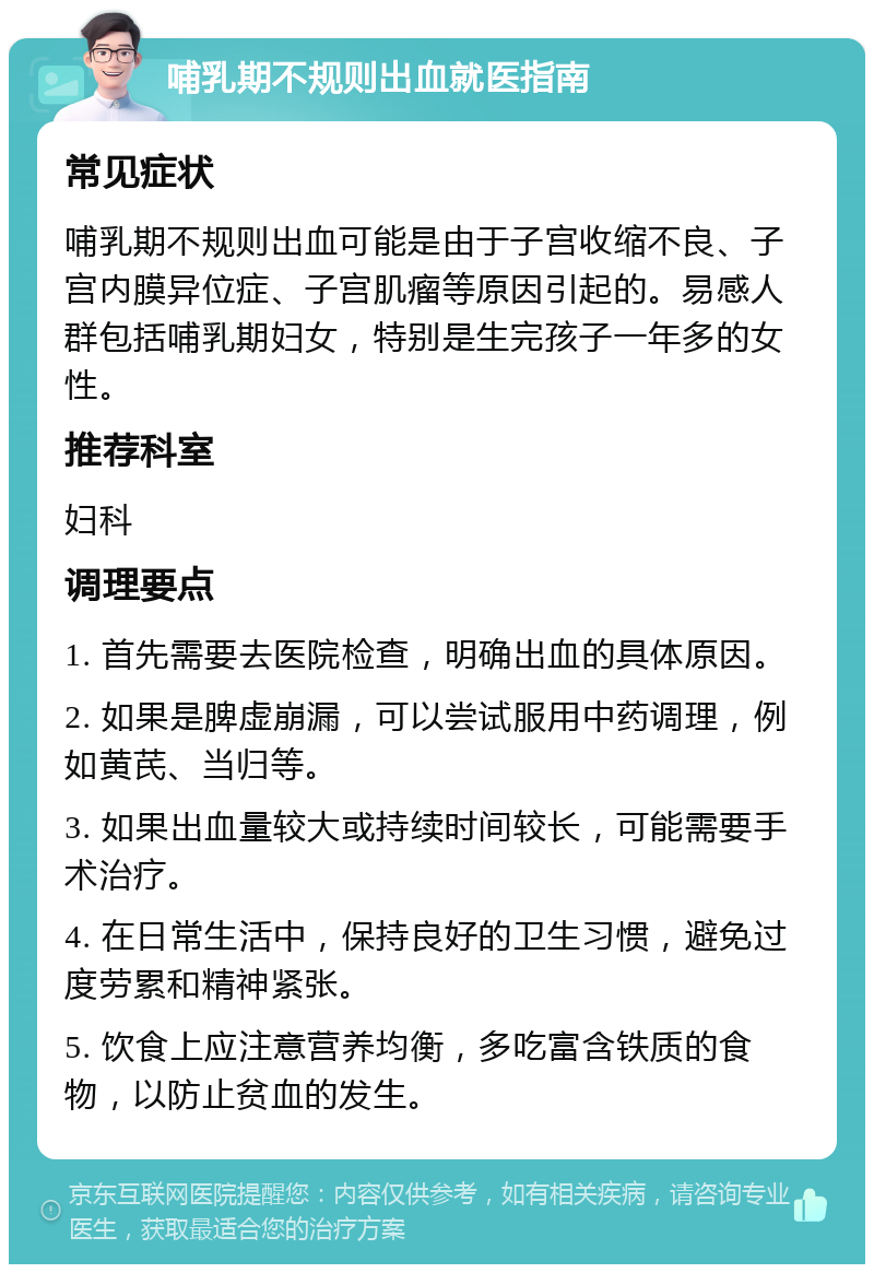 哺乳期不规则出血就医指南 常见症状 哺乳期不规则出血可能是由于子宫收缩不良、子宫内膜异位症、子宫肌瘤等原因引起的。易感人群包括哺乳期妇女，特别是生完孩子一年多的女性。 推荐科室 妇科 调理要点 1. 首先需要去医院检查，明确出血的具体原因。 2. 如果是脾虚崩漏，可以尝试服用中药调理，例如黄芪、当归等。 3. 如果出血量较大或持续时间较长，可能需要手术治疗。 4. 在日常生活中，保持良好的卫生习惯，避免过度劳累和精神紧张。 5. 饮食上应注意营养均衡，多吃富含铁质的食物，以防止贫血的发生。