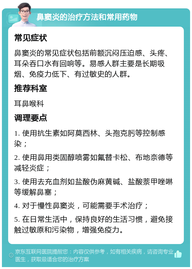 鼻窦炎的治疗方法和常用药物 常见症状 鼻窦炎的常见症状包括前额沉闷压迫感、头疼、耳朵吞口水有回响等。易感人群主要是长期吸烟、免疫力低下、有过敏史的人群。 推荐科室 耳鼻喉科 调理要点 1. 使用抗生素如阿莫西林、头孢克肟等控制感染； 2. 使用鼻用类固醇喷雾如氟替卡松、布地奈德等减轻炎症； 3. 使用去充血剂如盐酸伪麻黄碱、盐酸萘甲唑啉等缓解鼻塞； 4. 对于慢性鼻窦炎，可能需要手术治疗； 5. 在日常生活中，保持良好的生活习惯，避免接触过敏原和污染物，增强免疫力。