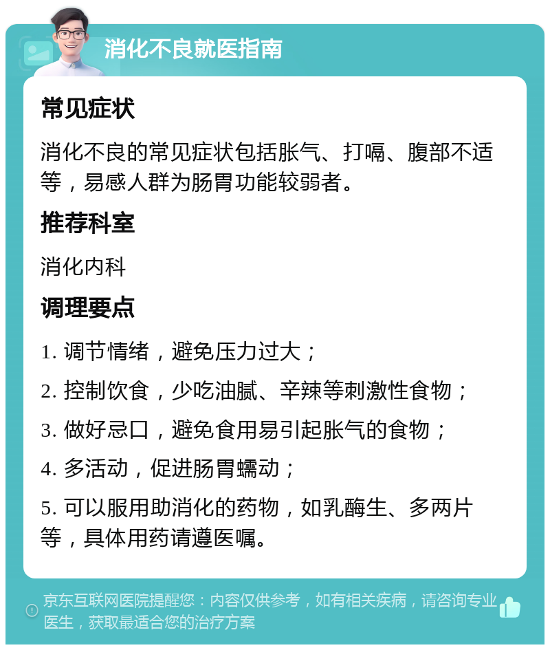 消化不良就医指南 常见症状 消化不良的常见症状包括胀气、打嗝、腹部不适等，易感人群为肠胃功能较弱者。 推荐科室 消化内科 调理要点 1. 调节情绪，避免压力过大； 2. 控制饮食，少吃油腻、辛辣等刺激性食物； 3. 做好忌口，避免食用易引起胀气的食物； 4. 多活动，促进肠胃蠕动； 5. 可以服用助消化的药物，如乳酶生、多两片等，具体用药请遵医嘱。