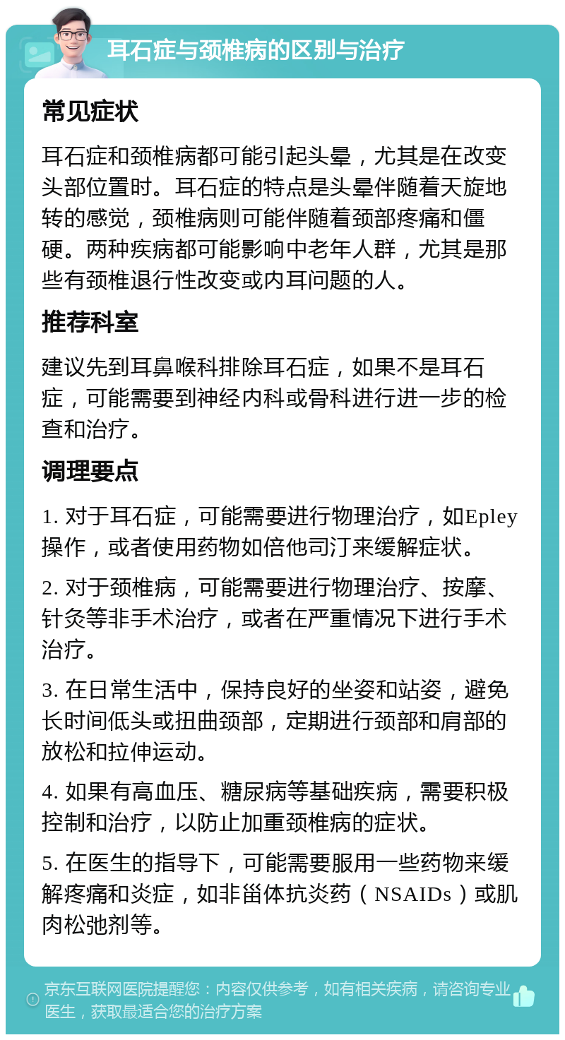 耳石症与颈椎病的区别与治疗 常见症状 耳石症和颈椎病都可能引起头晕，尤其是在改变头部位置时。耳石症的特点是头晕伴随着天旋地转的感觉，颈椎病则可能伴随着颈部疼痛和僵硬。两种疾病都可能影响中老年人群，尤其是那些有颈椎退行性改变或内耳问题的人。 推荐科室 建议先到耳鼻喉科排除耳石症，如果不是耳石症，可能需要到神经内科或骨科进行进一步的检查和治疗。 调理要点 1. 对于耳石症，可能需要进行物理治疗，如Epley操作，或者使用药物如倍他司汀来缓解症状。 2. 对于颈椎病，可能需要进行物理治疗、按摩、针灸等非手术治疗，或者在严重情况下进行手术治疗。 3. 在日常生活中，保持良好的坐姿和站姿，避免长时间低头或扭曲颈部，定期进行颈部和肩部的放松和拉伸运动。 4. 如果有高血压、糖尿病等基础疾病，需要积极控制和治疗，以防止加重颈椎病的症状。 5. 在医生的指导下，可能需要服用一些药物来缓解疼痛和炎症，如非甾体抗炎药（NSAIDs）或肌肉松弛剂等。