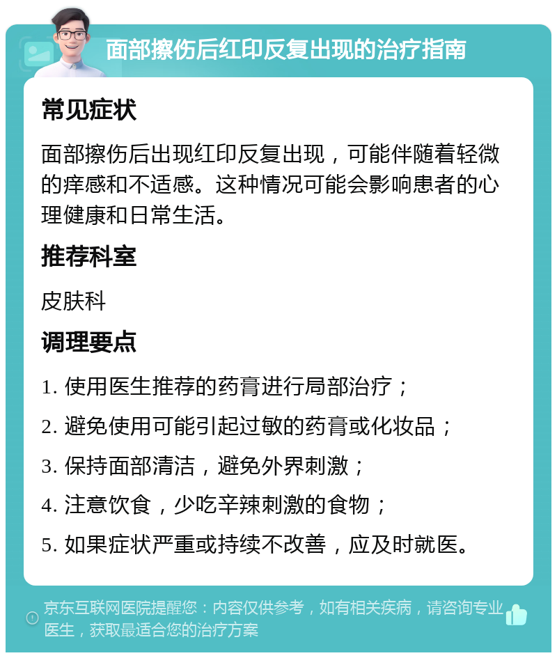 面部擦伤后红印反复出现的治疗指南 常见症状 面部擦伤后出现红印反复出现，可能伴随着轻微的痒感和不适感。这种情况可能会影响患者的心理健康和日常生活。 推荐科室 皮肤科 调理要点 1. 使用医生推荐的药膏进行局部治疗； 2. 避免使用可能引起过敏的药膏或化妆品； 3. 保持面部清洁，避免外界刺激； 4. 注意饮食，少吃辛辣刺激的食物； 5. 如果症状严重或持续不改善，应及时就医。