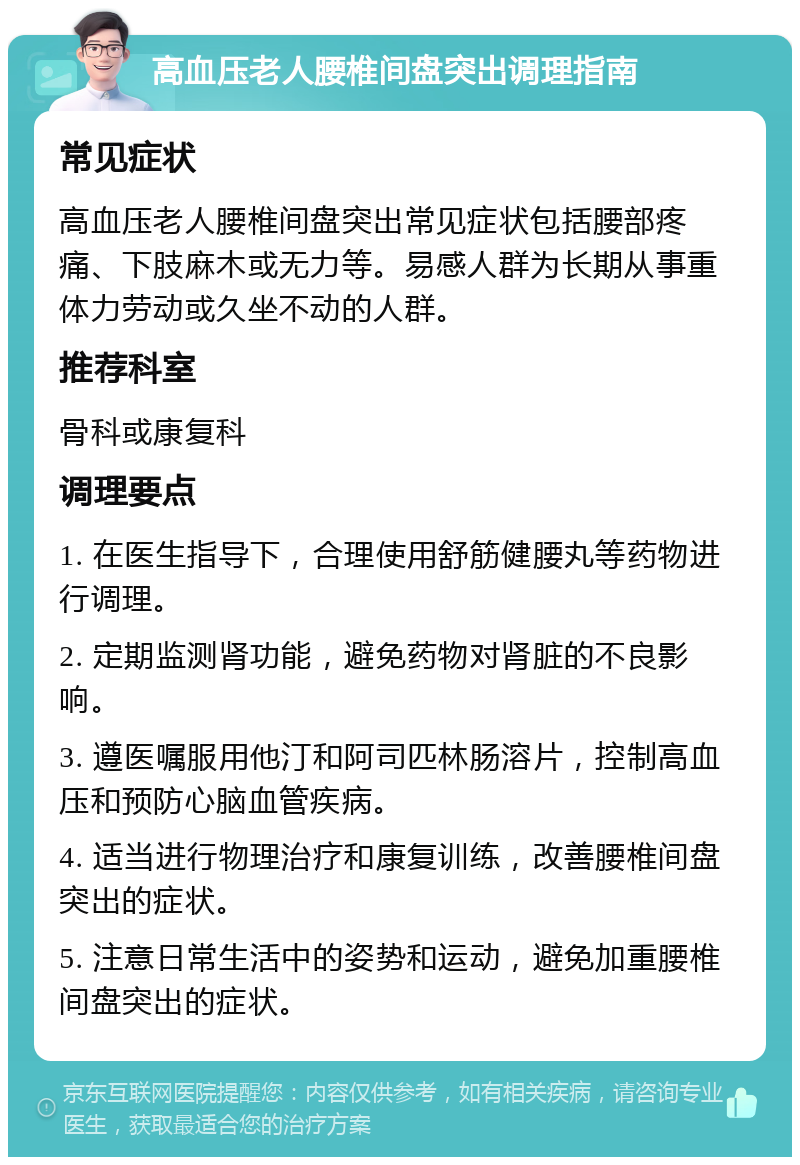 高血压老人腰椎间盘突出调理指南 常见症状 高血压老人腰椎间盘突出常见症状包括腰部疼痛、下肢麻木或无力等。易感人群为长期从事重体力劳动或久坐不动的人群。 推荐科室 骨科或康复科 调理要点 1. 在医生指导下，合理使用舒筋健腰丸等药物进行调理。 2. 定期监测肾功能，避免药物对肾脏的不良影响。 3. 遵医嘱服用他汀和阿司匹林肠溶片，控制高血压和预防心脑血管疾病。 4. 适当进行物理治疗和康复训练，改善腰椎间盘突出的症状。 5. 注意日常生活中的姿势和运动，避免加重腰椎间盘突出的症状。