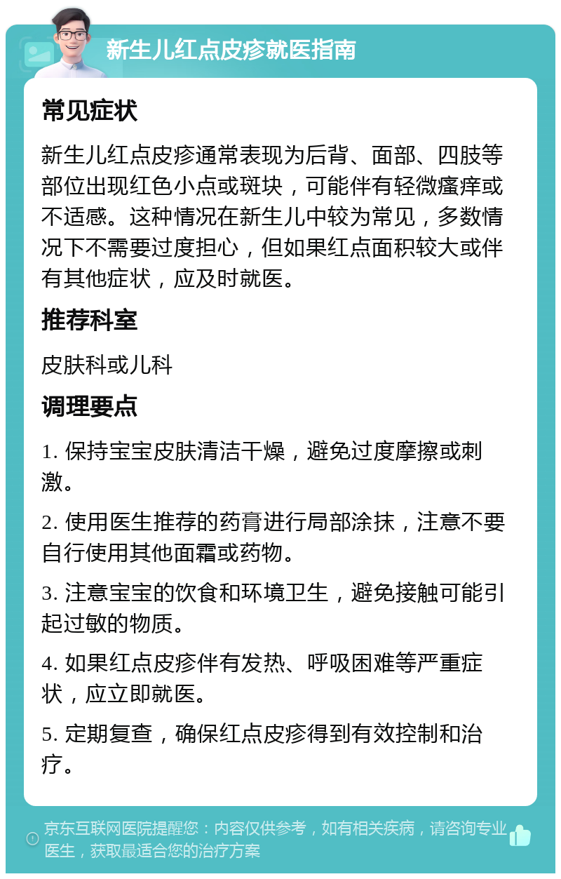 新生儿红点皮疹就医指南 常见症状 新生儿红点皮疹通常表现为后背、面部、四肢等部位出现红色小点或斑块，可能伴有轻微瘙痒或不适感。这种情况在新生儿中较为常见，多数情况下不需要过度担心，但如果红点面积较大或伴有其他症状，应及时就医。 推荐科室 皮肤科或儿科 调理要点 1. 保持宝宝皮肤清洁干燥，避免过度摩擦或刺激。 2. 使用医生推荐的药膏进行局部涂抹，注意不要自行使用其他面霜或药物。 3. 注意宝宝的饮食和环境卫生，避免接触可能引起过敏的物质。 4. 如果红点皮疹伴有发热、呼吸困难等严重症状，应立即就医。 5. 定期复查，确保红点皮疹得到有效控制和治疗。