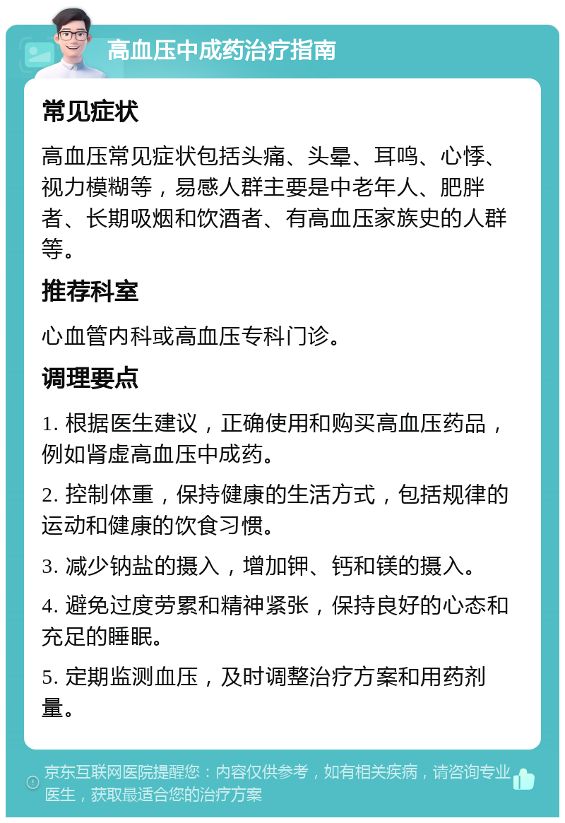 高血压中成药治疗指南 常见症状 高血压常见症状包括头痛、头晕、耳鸣、心悸、视力模糊等，易感人群主要是中老年人、肥胖者、长期吸烟和饮酒者、有高血压家族史的人群等。 推荐科室 心血管内科或高血压专科门诊。 调理要点 1. 根据医生建议，正确使用和购买高血压药品，例如肾虚高血压中成药。 2. 控制体重，保持健康的生活方式，包括规律的运动和健康的饮食习惯。 3. 减少钠盐的摄入，增加钾、钙和镁的摄入。 4. 避免过度劳累和精神紧张，保持良好的心态和充足的睡眠。 5. 定期监测血压，及时调整治疗方案和用药剂量。