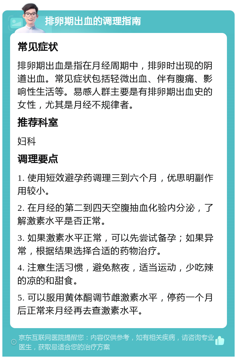 排卵期出血的调理指南 常见症状 排卵期出血是指在月经周期中，排卵时出现的阴道出血。常见症状包括轻微出血、伴有腹痛、影响性生活等。易感人群主要是有排卵期出血史的女性，尤其是月经不规律者。 推荐科室 妇科 调理要点 1. 使用短效避孕药调理三到六个月，优思明副作用较小。 2. 在月经的第二到四天空腹抽血化验内分泌，了解激素水平是否正常。 3. 如果激素水平正常，可以先尝试备孕；如果异常，根据结果选择合适的药物治疗。 4. 注意生活习惯，避免熬夜，适当运动，少吃辣的凉的和甜食。 5. 可以服用黄体酮调节雌激素水平，停药一个月后正常来月经再去查激素水平。