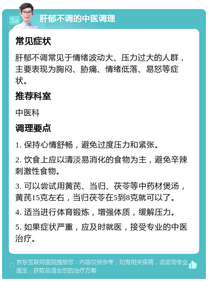 肝郁不调的中医调理 常见症状 肝郁不调常见于情绪波动大、压力过大的人群，主要表现为胸闷、胁痛、情绪低落、易怒等症状。 推荐科室 中医科 调理要点 1. 保持心情舒畅，避免过度压力和紧张。 2. 饮食上应以清淡易消化的食物为主，避免辛辣刺激性食物。 3. 可以尝试用黄芪、当归、茯苓等中药材煲汤，黄芪15克左右，当归茯苓在5到8克就可以了。 4. 适当进行体育锻炼，增强体质，缓解压力。 5. 如果症状严重，应及时就医，接受专业的中医治疗。