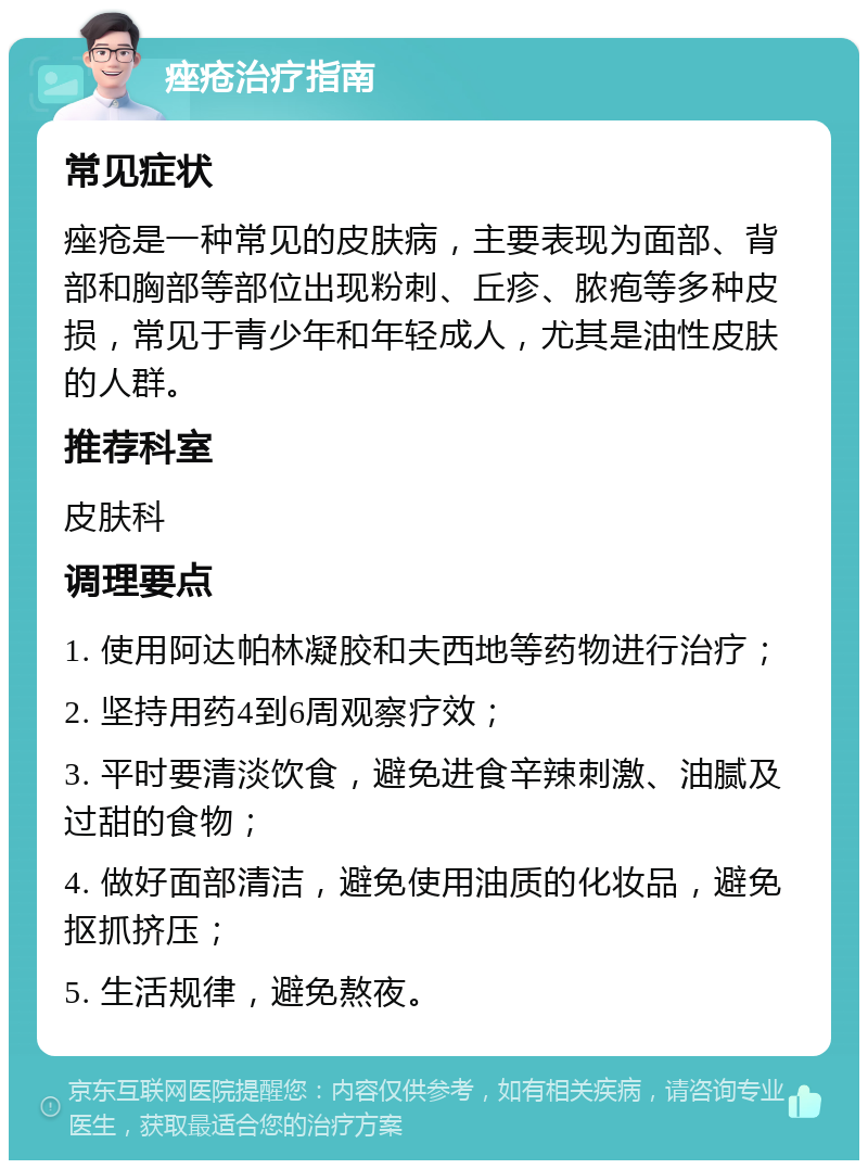 痤疮治疗指南 常见症状 痤疮是一种常见的皮肤病，主要表现为面部、背部和胸部等部位出现粉刺、丘疹、脓疱等多种皮损，常见于青少年和年轻成人，尤其是油性皮肤的人群。 推荐科室 皮肤科 调理要点 1. 使用阿达帕林凝胶和夫西地等药物进行治疗； 2. 坚持用药4到6周观察疗效； 3. 平时要清淡饮食，避免进食辛辣刺激、油腻及过甜的食物； 4. 做好面部清洁，避免使用油质的化妆品，避免抠抓挤压； 5. 生活规律，避免熬夜。