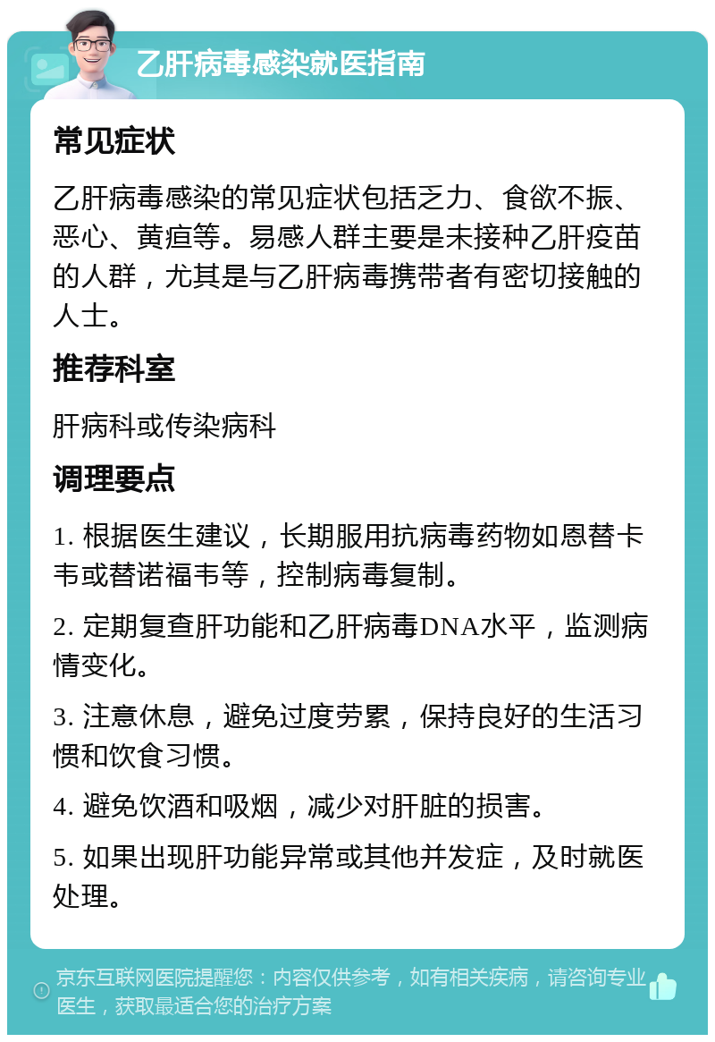 乙肝病毒感染就医指南 常见症状 乙肝病毒感染的常见症状包括乏力、食欲不振、恶心、黄疸等。易感人群主要是未接种乙肝疫苗的人群，尤其是与乙肝病毒携带者有密切接触的人士。 推荐科室 肝病科或传染病科 调理要点 1. 根据医生建议，长期服用抗病毒药物如恩替卡韦或替诺福韦等，控制病毒复制。 2. 定期复查肝功能和乙肝病毒DNA水平，监测病情变化。 3. 注意休息，避免过度劳累，保持良好的生活习惯和饮食习惯。 4. 避免饮酒和吸烟，减少对肝脏的损害。 5. 如果出现肝功能异常或其他并发症，及时就医处理。