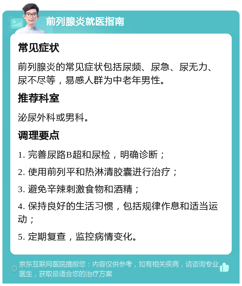 前列腺炎就医指南 常见症状 前列腺炎的常见症状包括尿频、尿急、尿无力、尿不尽等，易感人群为中老年男性。 推荐科室 泌尿外科或男科。 调理要点 1. 完善尿路B超和尿检，明确诊断； 2. 使用前列平和热淋清胶囊进行治疗； 3. 避免辛辣刺激食物和酒精； 4. 保持良好的生活习惯，包括规律作息和适当运动； 5. 定期复查，监控病情变化。