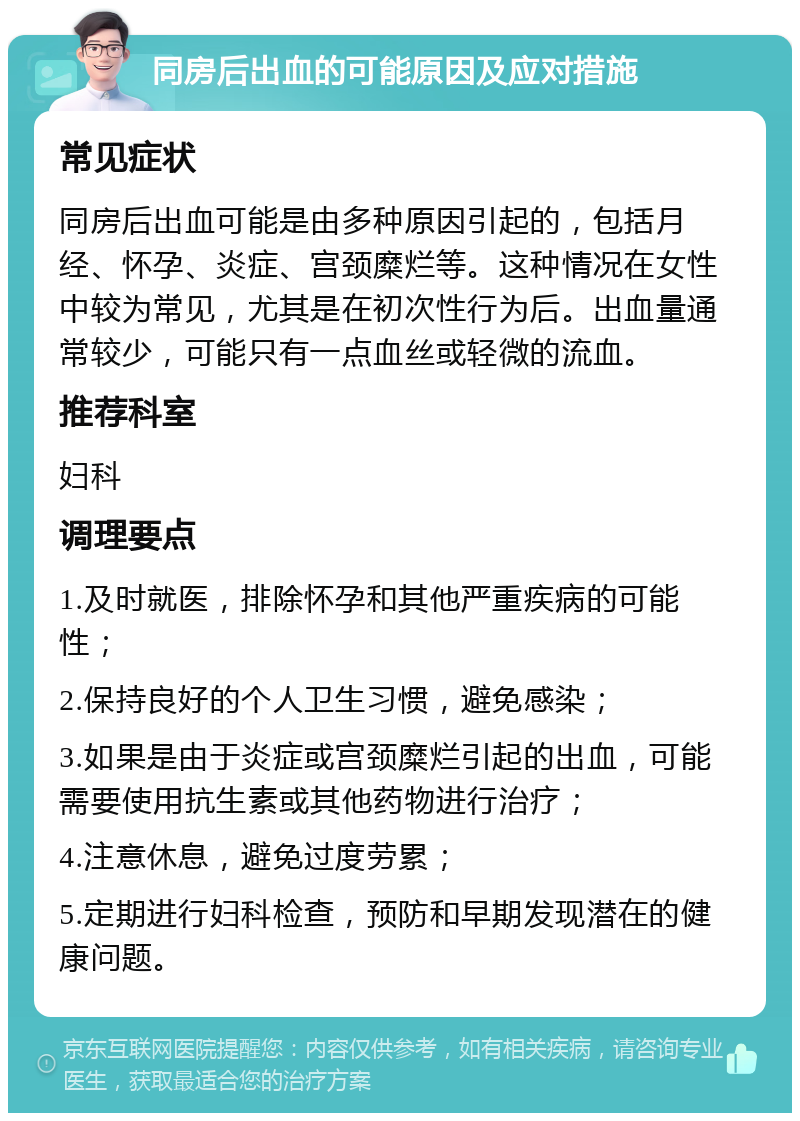 同房后出血的可能原因及应对措施 常见症状 同房后出血可能是由多种原因引起的，包括月经、怀孕、炎症、宫颈糜烂等。这种情况在女性中较为常见，尤其是在初次性行为后。出血量通常较少，可能只有一点血丝或轻微的流血。 推荐科室 妇科 调理要点 1.及时就医，排除怀孕和其他严重疾病的可能性； 2.保持良好的个人卫生习惯，避免感染； 3.如果是由于炎症或宫颈糜烂引起的出血，可能需要使用抗生素或其他药物进行治疗； 4.注意休息，避免过度劳累； 5.定期进行妇科检查，预防和早期发现潜在的健康问题。