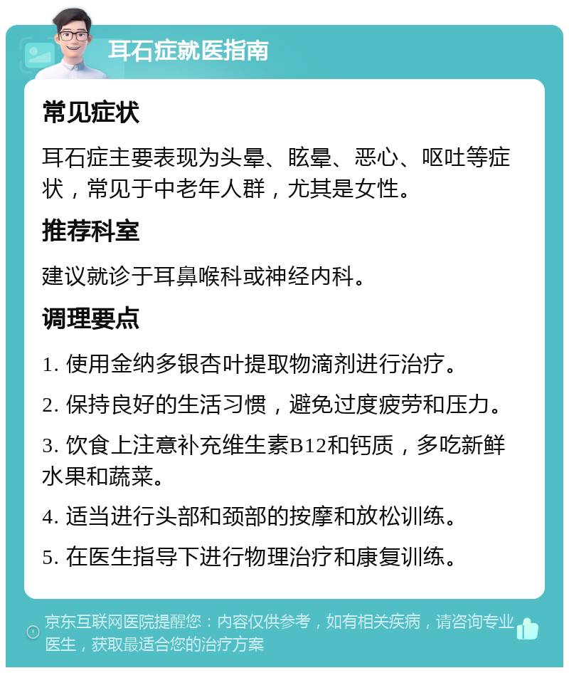 耳石症就医指南 常见症状 耳石症主要表现为头晕、眩晕、恶心、呕吐等症状，常见于中老年人群，尤其是女性。 推荐科室 建议就诊于耳鼻喉科或神经内科。 调理要点 1. 使用金纳多银杏叶提取物滴剂进行治疗。 2. 保持良好的生活习惯，避免过度疲劳和压力。 3. 饮食上注意补充维生素B12和钙质，多吃新鲜水果和蔬菜。 4. 适当进行头部和颈部的按摩和放松训练。 5. 在医生指导下进行物理治疗和康复训练。