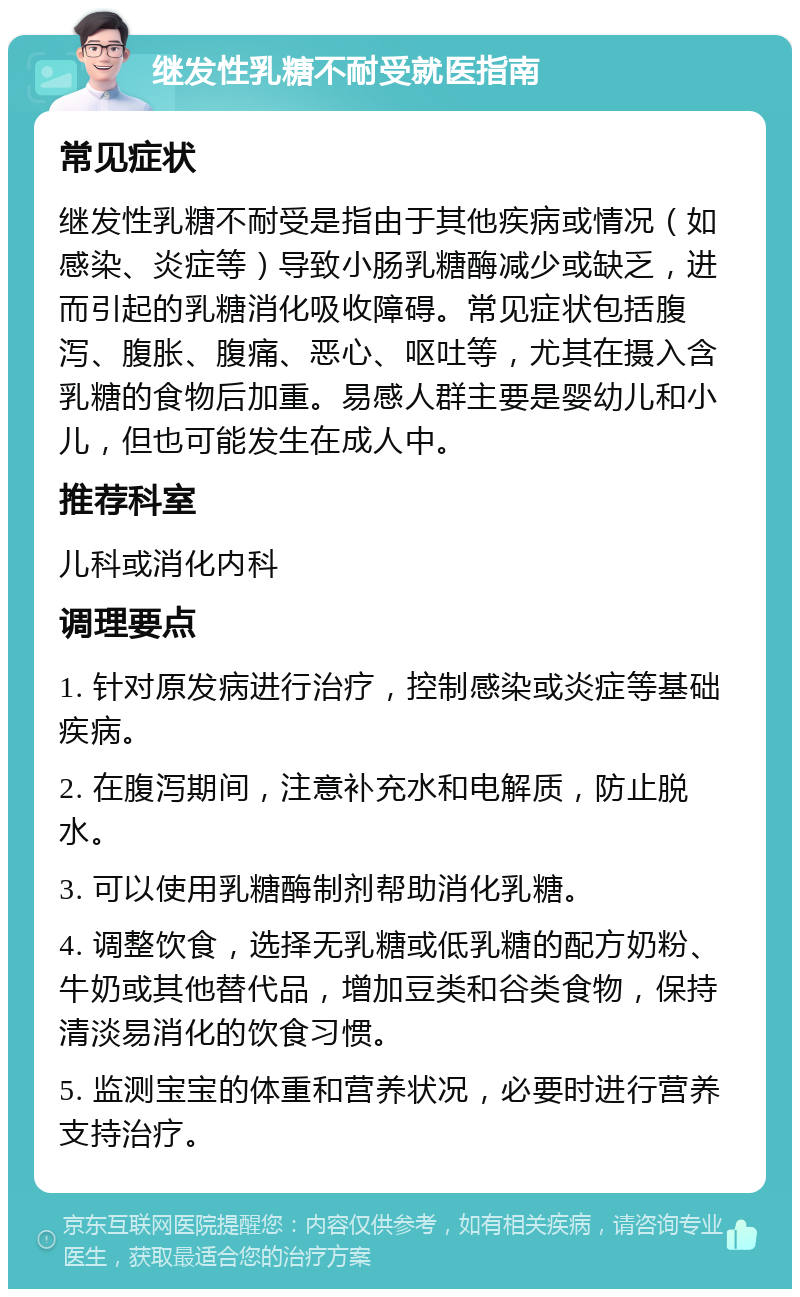 继发性乳糖不耐受就医指南 常见症状 继发性乳糖不耐受是指由于其他疾病或情况（如感染、炎症等）导致小肠乳糖酶减少或缺乏，进而引起的乳糖消化吸收障碍。常见症状包括腹泻、腹胀、腹痛、恶心、呕吐等，尤其在摄入含乳糖的食物后加重。易感人群主要是婴幼儿和小儿，但也可能发生在成人中。 推荐科室 儿科或消化内科 调理要点 1. 针对原发病进行治疗，控制感染或炎症等基础疾病。 2. 在腹泻期间，注意补充水和电解质，防止脱水。 3. 可以使用乳糖酶制剂帮助消化乳糖。 4. 调整饮食，选择无乳糖或低乳糖的配方奶粉、牛奶或其他替代品，增加豆类和谷类食物，保持清淡易消化的饮食习惯。 5. 监测宝宝的体重和营养状况，必要时进行营养支持治疗。