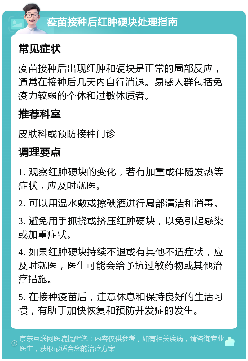 疫苗接种后红肿硬块处理指南 常见症状 疫苗接种后出现红肿和硬块是正常的局部反应，通常在接种后几天内自行消退。易感人群包括免疫力较弱的个体和过敏体质者。 推荐科室 皮肤科或预防接种门诊 调理要点 1. 观察红肿硬块的变化，若有加重或伴随发热等症状，应及时就医。 2. 可以用温水敷或擦碘酒进行局部清洁和消毒。 3. 避免用手抓挠或挤压红肿硬块，以免引起感染或加重症状。 4. 如果红肿硬块持续不退或有其他不适症状，应及时就医，医生可能会给予抗过敏药物或其他治疗措施。 5. 在接种疫苗后，注意休息和保持良好的生活习惯，有助于加快恢复和预防并发症的发生。