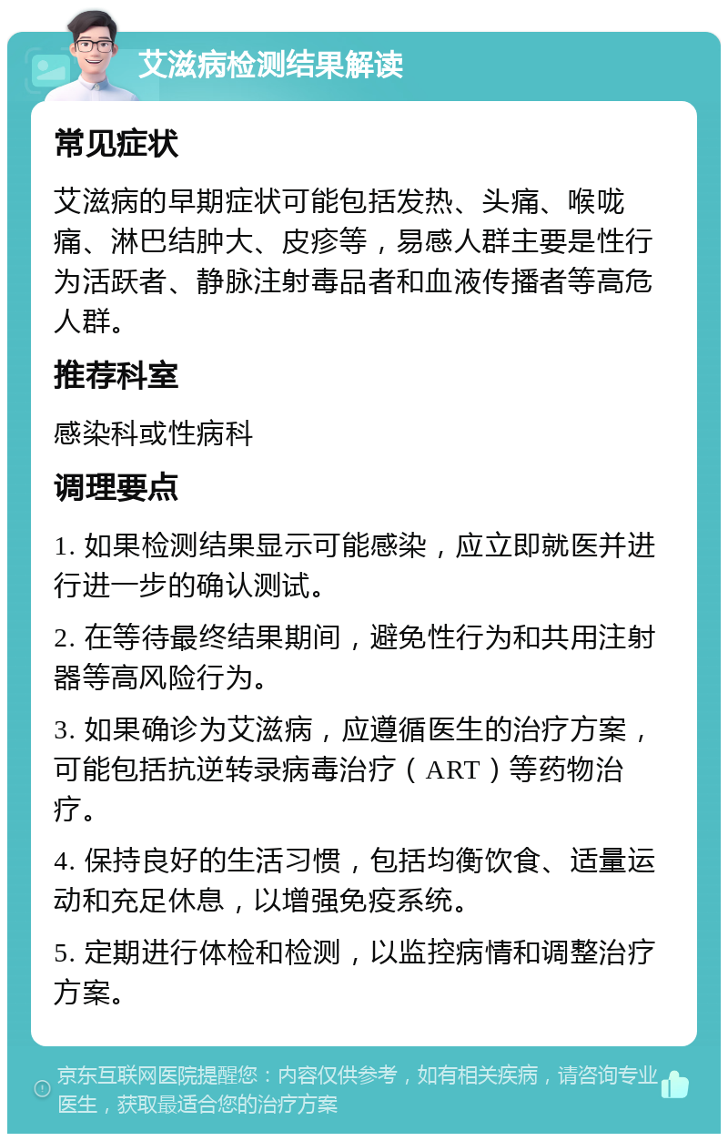 艾滋病检测结果解读 常见症状 艾滋病的早期症状可能包括发热、头痛、喉咙痛、淋巴结肿大、皮疹等，易感人群主要是性行为活跃者、静脉注射毒品者和血液传播者等高危人群。 推荐科室 感染科或性病科 调理要点 1. 如果检测结果显示可能感染，应立即就医并进行进一步的确认测试。 2. 在等待最终结果期间，避免性行为和共用注射器等高风险行为。 3. 如果确诊为艾滋病，应遵循医生的治疗方案，可能包括抗逆转录病毒治疗（ART）等药物治疗。 4. 保持良好的生活习惯，包括均衡饮食、适量运动和充足休息，以增强免疫系统。 5. 定期进行体检和检测，以监控病情和调整治疗方案。