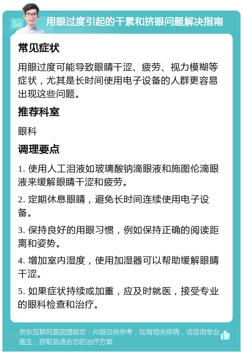 用眼过度引起的干累和挤眼问题解决指南 常见症状 用眼过度可能导致眼睛干涩、疲劳、视力模糊等症状，尤其是长时间使用电子设备的人群更容易出现这些问题。 推荐科室 眼科 调理要点 1. 使用人工泪液如玻璃酸钠滴眼液和施图伦滴眼液来缓解眼睛干涩和疲劳。 2. 定期休息眼睛，避免长时间连续使用电子设备。 3. 保持良好的用眼习惯，例如保持正确的阅读距离和姿势。 4. 增加室内湿度，使用加湿器可以帮助缓解眼睛干涩。 5. 如果症状持续或加重，应及时就医，接受专业的眼科检查和治疗。