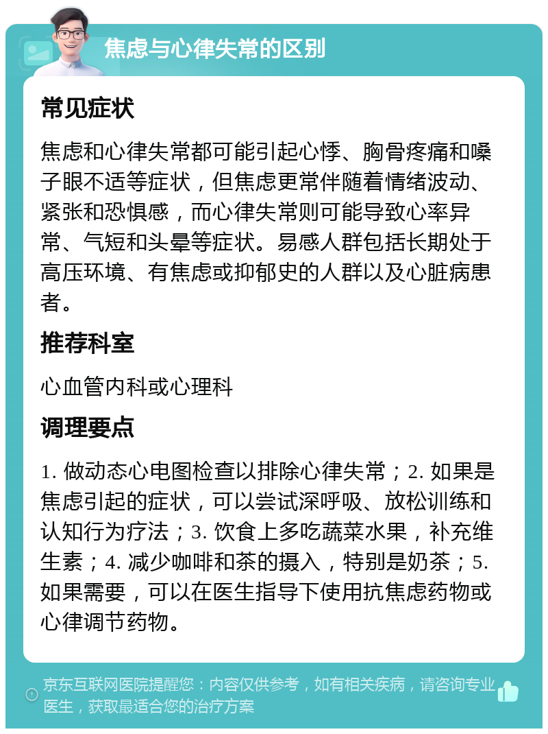 焦虑与心律失常的区别 常见症状 焦虑和心律失常都可能引起心悸、胸骨疼痛和嗓子眼不适等症状，但焦虑更常伴随着情绪波动、紧张和恐惧感，而心律失常则可能导致心率异常、气短和头晕等症状。易感人群包括长期处于高压环境、有焦虑或抑郁史的人群以及心脏病患者。 推荐科室 心血管内科或心理科 调理要点 1. 做动态心电图检查以排除心律失常；2. 如果是焦虑引起的症状，可以尝试深呼吸、放松训练和认知行为疗法；3. 饮食上多吃蔬菜水果，补充维生素；4. 减少咖啡和茶的摄入，特别是奶茶；5. 如果需要，可以在医生指导下使用抗焦虑药物或心律调节药物。